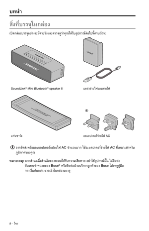 Page 2948 - ไทย
สิ่งที่บรรจุในกล่อง
เปิดกล่องบรรจุอย่�งระมัดระวังและตรวจดูว่�คุณได้รับอุปกรณ์ต่อไปนี้ครบถ้วน:
SoundLink® Mini Bluetooth® speaker II แหล่งจ่�ยไฟและส�ยไฟ
แท่นช�ร์จอะแดปเตอร์จ่�ยไฟ AC 
อ�จจัดส่งพร้อมอะแดปเตอร์แปลงไฟACจำ�นวนม�กใช้อะแดปเตอร์จ่�ยไฟACที่เหม�ะสำ�หรับ
ภูมิภ�คของคุณ
หม�ยเหตุ: ห�กส่วนหนึ่งส่วนใดของระบบได้รับคว�มเสียห�ยอย่�ใช้อุปกรณ์นั้นให้ติดต่อ 
ตัวแทนจำ�หน่�ยของBose®หรือติดต่อฝ่�ยบริก�รลูกค้�ของBoseโปรดดูคู่มือ...