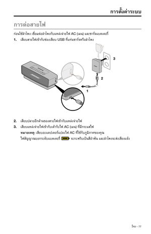 Page 297ไทย - 11
ก�รต่อส�ยไฟ
ก่อนใช้ลำ�โพงเชื่อมต่อลำ�โพงกับแหล่งจ่�ยไฟAC (เมน) และช�ร์จแบตเตอรี่
1. เสียบส�ยไฟเข้�กับช่องเสียบUSB ที่แท่นช�ร์จหรือลำ�โพง
1 23
2. เสียบปล�ยอีกด้�นของส�ยไฟเข้�กับแหล่งจ่�ยไฟ
3. เสียบแหล่งจ่�ยไฟเข้�กับเต้�รับไฟAC (เมน) ที่มีกระแสไฟ
หม�ยเหตุ: เสียบอะแดปเตอร์แปลงไฟACที่ใช้กับภูมิภ�คของคุณ
ไฟสัญญ�ณบอกระดับแบตเตอรี่จะกะพริบเป็นสีอำ�พันและลำ�โพงจะส่งเสียงแจ้ง
ก�รตั้งค่�ระบบ 