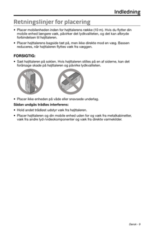 Page 31Dansk - 9
Retningslinjer for placering
• Placer mobilenheden inden for højttalerens række (10 m). Hvis du flytter din 
mobile enhed længere væk, påvirker det lydkvaliteten, og det kan afbryde 
forbindelsen til højttaleren.
• Placer højttalerens bagside tæt på, men ikke direkte mod en væg. Bassen 
reduceres, når højttaleren flyttes væk fra væggen.
FORSIGTIG: 
• Sæt højttaleren på soklen. Hvis højttaleren stilles på en af siderne, kan det 
forårsage skade på højttaleren og påvirke lydkvaliteten.
• Placer...