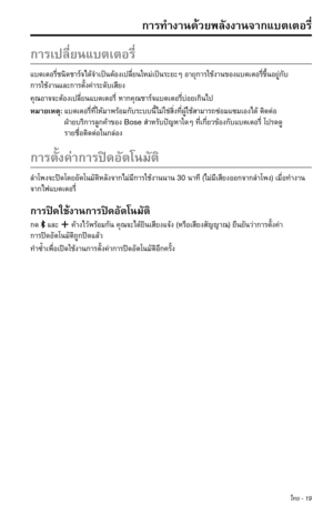 Page 305ไทย - 19
ก�รทำ�ง�นด้วยพลังง�นจ�กแบตเตอรี่
ก�รเปลี่ยนแบตเตอรี่
แบตเตอรี่ชนิดช�ร์จได้จำ�เป็นต้องเปลี่ยนใหม่เป็นระยะๆอ�ยุก�รใช้ง�นของแบตเตอรี่ขึ้นอยู่กับ 
ก�รใช้ง�นและก�รตั้งค่�ระดับเสียง
คุณอ�จจะต้องเปลี่ยนแบตเตอรี่ห�กคุณช�ร์จแบตเตอรี่บ่อยเกินไป
หม�ยเหตุ: แบตเตอรี่ที่ให้ม�พร้อมกับระบบนี้ไม่ใช่สิ่งที่ผู้ใช้ส�ม�รถซ่อมแซมเองได้ติดต่อ 
ฝ่�ยบริก�รลูกค้�ของBoseสำ�หรับปัญห�ใดๆที่เกี่ยวข้องกับแบตเตอรี่โปรดดู 
ร�ยชื่อติดต่อในกล่อง
ก�รตั้งค่�ก�รปิดอัตโนมัติ...