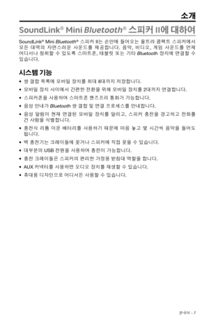 Page 315 한국어 - 7
SoundLink® Mini Bluetooth® 스피커 II에  대하여
SoundLink® Mini Bluetooth®  스피커 II는  손안에 들어오는  울트라 콤팩트 스피커에서 
모든  대역의  자연스러운
  사운드를  제공합니다.  음악, 비디오,  게임 사운드를  언제 
어디서나  청취할 수
  있도록  스마트폰,  태블릿 또는 기타 Bluetooth 장치에  연결할 수 
있습니다.
시스템 기능
•  쌍 결합 목록에 모바일 장치를 최대 8대까지 저장합니다.
•  모바일 장치 사이에서 간편한 전환을 위해 모바일 장치를 2대까지 연결합니다.
•  스피커폰을 사용하여 스마트폰 핸즈프리 통화가 가능합니다.
•  음성 안내가 
Bluetooth 쌍 결합 및 연결 프로세스를 안내합니다.
•  음성  알림이  현재
  연결된  모바일 장치를 알리고,  스피커 충전을 경고하고  전화를 
건 사람을 식별합니다.
•  충전식  리튬 이온
  배터리를  사용하기 때문에 마음 놓고 몇 시간씩...