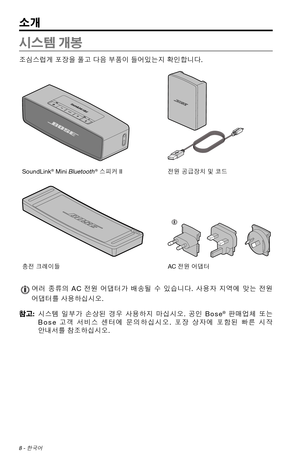 Page 3168 - 한국어
시스템 개봉
조심스럽게 포장을 풀고 다음 부품이 들어있는지 확인합니다.
SoundLink® Mini Bluetooth® 스피커 II전원 공급장치 및 코드
충전 크레이들AC 전원 어댑터 
여러 종류의 A C 전원  어댑터가 배송될 수 있습니다.  사용자 지역에 맞는 전원 
어댑터를 사용하십시오.
참고:   
시스템  일부가 손상된
  경우  사용하지  마십시오.  공인 Bose® 판매업체  또는 
Bose  고객 서비스
  센터에  문의하십시오.  포장 상자에  포함된 빠른 시작 
안내서를 참조하십시오.
소개 