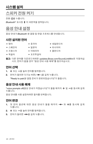 Page 32012 - 한국어
시스템 설치
스피커 전원 켜기
전원 을 누릅니다. 
Bluetooth
® 표시등 이 파란색을 깜박입니다.
음성 안내 설정
음성 안내가 Bluetooth 쌍 결합 및 연결 프로세스를 안내합니다. 
사전 설치된 언어
•  영어 • 중국어 • 네덜란드어
•  스페인어 • 일본어 • 러시아어
•  프랑스어 • 이태리어 • 폴란드어
•  독일어 • 포르투갈어
참고:  다른 언어를  다운로드하려면
  updates.Bose.com/SoundLinkMini 로 이동하십
시오. 언어가 없을 경우  “
음성  

안내 사용 해제 ”
를 참조하십시오.
언어 선택
1.    또는 을 눌러 언어를 탐색합니다. 
2.   
언어가 들리면 다기능 버튼(
)을 길게 누릅니다. 
“
Ready to pair(쌍 결합 준비가 완료되었습니다) ”
가 들립니다.
음성 안내 사용 해제 
“voice prompts off(음성  안내가 꺼졌습니다) ”
가  들릴  때까지  및 을  동시에  길게 
누릅니다. 
음성...