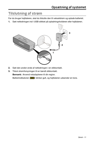 Page 33Dansk - 11
Tilslutning af strøm
Før du bruger højttaleren, skal du tilslutte den til vekselstrøm og oplade batteriet.
1. Sæt netledningen ind i USB-stikket på opladningsholderen eller højttaleren.
1 23
2. Sæt den anden ende af netledningen i en stikkontakt.
3. Tilslut strømforsyningen til en tændt stikkontakt.
Bemærk: Anvend netadapteren til din region.
Batteriindikatoren 
 blinker gult, og højttaleren udsender en tone.
Opsætning af systemet 