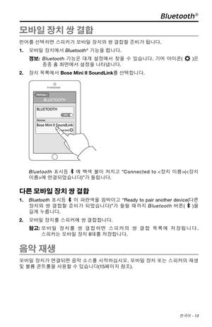 Page 321 한국어 - 13
Bluetooth®
모바일 장치 쌍 결합
언어를 선택하면 스피커가 모바일 장치와 쌍 결합할 준비가 됩니다. 
1. 모바일 장치에서 
Bluetooth® 기능을 켭니다.
정보:   
Bluetooth 기능은  대개 설정에서  찾을 수 있습니다.  기어 아이콘()은 
종종 홈 화면에서 설정을 나타냅니다. 
2.  장치 목록에서 Bose Mini II SoundLink를 선택합니다. 
Bluetooth 표시등 에  백색  불이 켜지고  “
Connected to < 장치 이름>(에 연결되었습니다) ”
가  
 들립니다. 
다른 모바일 장치 쌍 결합
1.  Bluetooth 표시등  이  파란색을  깜박이고 “
Ready to pair another device(다른 
장치와  쌍 결합할  준비가
  되었습니다) ”
가  들릴  때까지 Bluetooth 버튼()을 
길게 누릅니다. 
2.  모바일 장치를 스피커에 쌍 결합합니다.
참고:   모바일  장치를
 쌍  결합하면
  스피커의  쌍...