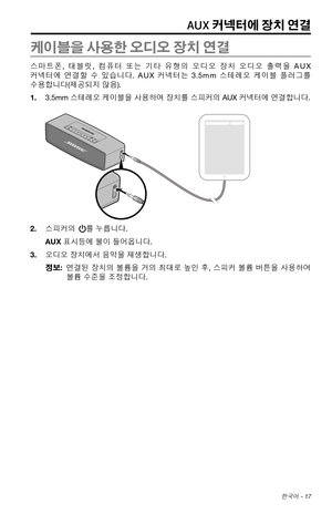 Page 325 한국어 - 17
AUX 커넥터에 장치 연결
케이블을 사용한 오디오 장치 연결
스마트폰, 태블릿, 컴퓨터 또는 기타 유형의  오디오 장치 오디오  출력을 AUX 
커넥터에  연결할 수  있습니다
 . A U X 커넥터는 3.5m m 스테레오  케이블 플러그를  
수용합니다(제공되지 않음).
1.  3.5mm  스테레오  케이블을
  사용하여  장치를 스피커의 AUX 커넥터에  연결합니다.
2. 스피커의 를 누릅니다.
AUX 표시등에 불이 들어옵니다.
3.  오디오 장치에서 음악을 재생합니다.
정보:    연결된  장치의 볼륨을
  거의  최대로  높인 후, 스피커  볼륨 버튼을  사용하여 
볼륨 수준을 조정합니다. 