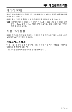 Page 327한국어 - 19
배터리 전원으로 작동
배터리 교체
재충전 가능한 배터리는  주기적으로  교체해야 합니다. 배터리 수명은 사용량과  볼륨 
설정에 따라 다릅니다. 
배터리를 더 빈번하게 충전해야 할 경우 배터리를 교체해야 할 수 있습니다. 
참고:    시스템에  제공된
 배터리는
  사용자가  서비스할 수 없습니다.  모든 배터리  관련 
문제는 Bose 고객  서비스 센터에
  문의하십시오.  포장 상자에  있는 연락처  
목록을 참조하십시오.
자동 끄기 설정
배터리  전원으로  작동할 때 스피커는  사용하지 않을 경우(스피커에서  소리가 나오지 
않을 경우) 30분 후 전원이 꺼집니다. 
자동 끄기 사용 해제
  및  을 동시에  길게 누릅니다.  자동 끄기가  사용 해제되었음을  확인하는 
알림(또는 신호음)이 들립니다.
자동 끄기 설정을 다시 설정하려면 절차를 반복합니다. 