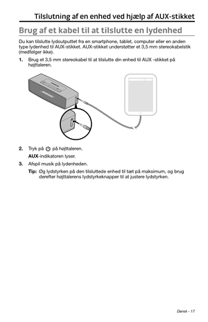 Page 39 Dansk - 17
Tilslutning af en enhed ved hjælp af AUX-stikket
Brug af et kabel til at tilslutte en lydenhed
Du kan tilslutte lydoutputtet fra en smartphone, tablet, computer eller en anden 
type lydenhed til AUX-stikket. AUX-stikket understøtter et 3,5 mm stereokabelstik 
(medfølger ikke).
1. Brug et 3,5 mm stereokabel til at tilslutte din enhed til AUX -stikket på 
højttaleren.
2. Tryk på  på højttaleren.
AUX-indikatoren lyser.
3. Afspil musik på lydenheden.
Tip:  Øg lydstyrken på den tilsluttede enhed...