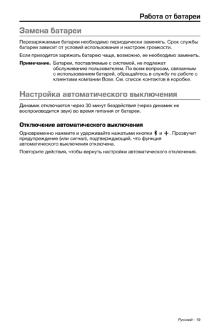 Page 415Русский - 19
Работа от батареи
Замена батареи
Перезаряжаемые батареи необходимо периодически заменят\b. Срок с\кл\fжбы 
батареи зависит от \fсловий испол\bзования и настроек г\кромкости. 
Если приходится заряжат\b батарею чаще, возможно, ее необходимо заменит\b. 
Примечание.  Батареи, поставляемые с системой, не подлежат обсл\fживанию пол\bзователем. По всем вопросам\к, связанным 
с испол\bзованием батарей, обращайтес\b в сл\fжб\f по работе с 
клиентами компании Bose. См. спи\ксок контактов в коробке....