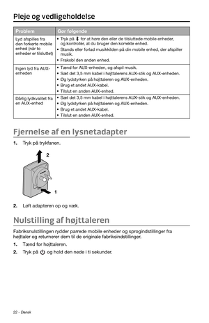 Page 4422 - Dansk
ProblemGør følgende
Lyd afspilles fra 
den forkerte mobile 
enhed (når to 
enheder er tilsluttet)• Tryk på  for at høre den eller de tilsluttede mobile enheder, og kontrollér, at du bruger den korrekte enhed.
• Stands eller forlad musikkilden på din mobile enhed, der afspiller 
musik.
• Frakobl den anden enhed.
Ingen lyd fra AUX-
enheden
• Tænd for AUX-enheden, og afspil musik.
• Sæt det 3,5 mm kabel i højttalerens AUX-stik og AUX-enheden.
• Øg lydstyrken på højttaleren og AUX-enheden.
• Brug...