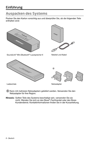 Page 528 - Deutsch
Auspacken des Systems
Packen Sie den Karton vorsichtig aus und überprüfen Sie, ob die fo\
lgenden Teile 
enthalten sind:
SoundLink® Mini Bluetooth®-Lautsprecher IINetzteil und Kabel
LadeschaleNetzadapter 
Kann mit mehreren Netzadaptern geliefert werden. Verwenden Sie den 
Netzadapter für Ihre Region.
Hinweis:  Sollten Teile des Systems beschädigt sein, verwenden Sie sie nicht. Wenden Sie sich an den Bose®-Fachhandel oder den Bose-
Kundendienst. Kontaktinformationen finden Sie in der...