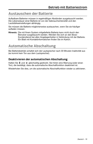 Page 63Deutsch - 19
Betrieb mit Batteriestrom
Austauschen der Batterie
Aufladbare Batterien müssen in regelmäßigen Abständen ausgetauscht werden. 
Die Lebensdauer einer Batterie ist von der Gebrauchsintensität und den 
Lautstärkeeinstellungen abhängig. 
Sie müssen die Batterie möglicherweise austauschen, wenn Sie sie häufiger 
aufladen müssen. 
Hinweis:  Die mit Ihrem System mitgelieferte Batterie kann nicht durch den Benutzer ausgetauscht werden. Wenden Sie sich an den Bose-
Kundendienst bei allen...