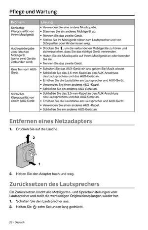 Page 6622 - Deutsch
ProblemLösung
Schlechte 
Klangqualität von 
Ihrem Mobilgerät• Verwenden Sie eine andere Musikquelle.
• Stimmen Sie ein anderes Mobilgerät ab.
• Trennen Sie das zweite Gerät.
• Stellen Sie Ihr Mobilgerät näher zum Lautsprecher und von 
Störquellen oder Hindernissen weg.
Audiowiedergabe 
vom falschen 
Mobilgerät 
(wenn zwei Geräte 
verbunden sind)
• Drücken Sie , um die verbundenen Mobilgeräte zu hören und 
sicherzustellen, dass Sie das richtige Gerät verwenden.
• Halten Sie die Musikquelle...