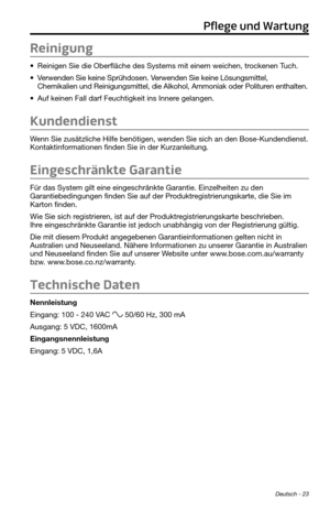 Page 67Deutsch - 23
Reinigung
• Reinigen Sie die Oberfläche des Systems mit einem weichen, trockenen Tuch.
• Verwenden Sie keine Sprühdosen. Verwenden Sie keine Lösungsmittel, 
Chemikalien und Reinigungsmittel, die Alkohol, Ammoniak oder Polituren enthalten.
• Auf keinen Fall darf Feuchtigkeit ins Innere gelangen.
Kundendienst
Wenn Sie zusätzliche Hilfe benötigen, wenden Sie sich an den Bose-K\
undendienst. 
Kontaktinformationen finden Sie in der Kurzanleitung.
Eingeschränkte Garantie
Für das System gilt eine...