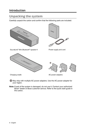 Page 88 - English
Unpacking the system
Carefully unpack the carton and confirm that the following parts are included:
SoundLink® Mini Bluetooth® speaker IIPower supply and cord
Charging cradle
AC power adapters  
May ship with multiple AC power adapters. Use the AC power adapter for  \
your region.
Note: 
 If part of the system is damaged, do not use it. Contact your authorized\
  Bose® dealer or Bose customer service. Refer to the quick start guide in  
the carton.
Introduction 