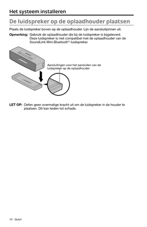 Page 7610 - Dutch
De luidspreker op de oplaadhouder plaatsen
Plaats de luidspreker boven op de oplaadhouder. Lijn de aansluitpinnen uit.
Opmerking:  Gebruik de oplaadhouder die bij de luidspreker is bijgeleverd. Deze luidspreker is niet compatibel met de oplaadhouder van de 
SoundLink Mini Bluetooth®-luidspreker.
Aansluitingen voor het aansluiten van de 
luidspreker op de oplaadhouder
LET OP:  Oefen geen overmatige kracht uit om de luidspreker in de houder te plaatsen. Dit kan leiden tot schade.
Het systeem...