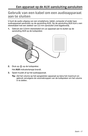 Page 83 Dutch - 17
Een apparaat op de AUX-aansluiting aansluiten
Gebruik van een kabel om een audioapparaat 
aan te sluiten
U kunt de audio-uitgang van een smartphone, tablet, computer of ander type 
audioapparaat aansluiten op de aansluiting AUX. Op de aansluiting AUX kunt u een 
stereokabel met een stekker van 3,5 mm aansluiten (niet bijgeleverd).
1. Gebruik een 3,5mm-stereokabel om uw apparaat aan te sluiten op de 
aansluiting AUX op de luidspreker.
2. Druk op  op de luidspreker.
Het AUX-indicatorlampje...