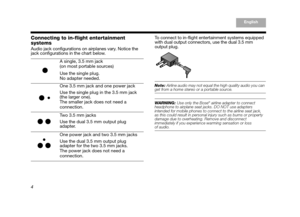 Page 64
EnglishTAB 6, 14
TAB 8, 16 TAB 7, 15 TAB 5, 13 TAB 4, 12TAB 3, 11TAB 2, 10English
Connecting to in-flight entertainment 
systems
Audio jack configurations on airplanes vary. Notice the 
jack configurations in the chart below.  To connect to in-flight entertainment systems equipped 
with dual output connectors, use the dual 3.5 mm 
output plug.  
Note: 
Airline audio may not equal th e high quality audio you can get from a home stereo or a portable source.
WARNING: Use only the Bose® airline adapter to...