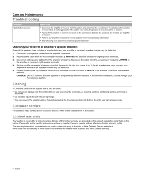 Page 8 
8 - English
Troubleshooting
ProblemWhat to do
Distorted or no sound • Disconnect the amplifier or receiver fr om the system, and reconnect the Acoustimass® module to another amplifier 
or receiver that is working properly. If the system now works, the problem is in your amplifier or receiver. 
•
 Power off the amplifier or r

eceiver and check all the connections between the speakers, the module, \
and amplifier 
or receiver.
•
 Refer to your amplifier or receiver’

s owner’s guide for more...