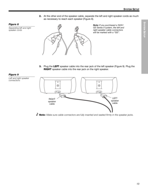Page 13SYSTEM
 SETUP
13
SYSTEM SETUP
Dansk Italiano SvenskaDeutsch Nederlands English FrançaisEspañol
2.At the other end of the speaker cable, separate the left and right speaker cords as much 
as necessary to reach each speaker (Figure 8).
Figure 8
Separating left and right 
speaker cords
Note: If you purchased a 3•2•1 
GS Series II system, the left and 
right speaker cable connectors 
will be marked with a “GS”.
3.Plug the LEFT speaker cable into the rear jack of the left speaker (Figure 9). Plug the 
RIGHT...