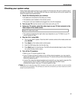 Page 25SYSTEM
 SETUP
25
SYSTEM SETUP
Dansk Italiano SvenskaDeutsch Nederlands English FrançaisEspañol
Checking your system setup
Follow these steps when turning on your system for the first time. Be sure to perform step 4 
and play the setup DVD. The setup DVD can help you verify that you set up your system cor-
rectly for proper sound performance.
1. Check the following before you continue:
• All cables are connected for the setup you chose.
• The batteries were installed in the remote control.
• The power...
