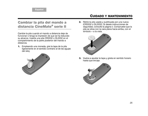 Page 57TA B  5 ,  1 3
TA B  4 ,  1 2 TA B  6 ,  1 4 TA B  8 ,  1 6 TA B  7 ,  1 5
TAB 1, 9 TAB 3, 11
Español
25
CUIDADO Y MANTENIMIENTO
Cambiar la pila del mando a 
distancia CineMate® serie II
Cambie la pila cuando el  mando a distancia deje de 
funcionar o tenga la impresión de que se ha reducido 
su alcance. Inserte una pila CR2032 o DL2032 en el 
compartimiento de la parte posterior del mando a 
distancia.
1. Empleando una moneda, gire la tapa de la pila 
ligeramente en el sentido contrario al de las agujas...