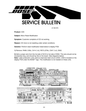 Page 5251
# 181473
Product: CD5
Subject: Micro Reset Modification
Symptom: Customer complains of CD not working.
Reason: CD micro is not resetting under certain conditions.
Solution: Perform reset modification listed below to display PCB.
1) Remove: R408 (120k), C414 (1uf), R573 (270k), C547 (1uf), D502.
2) Add a jumper wire from the hot side of S416 to hot side of S502. This wire should not be
excessively long, and should lay flat on the board. (See diagrams below)
Note: Latter production units used an...