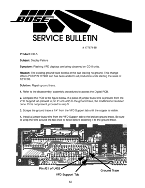 Page 5352
# 177871-B1
Product: CD-5
Subject: Display Failure
Symptom: Flashing VFD displays are being observed on CD-5 units.
Reason: The existing ground trace breaks at the pad leaving no ground. This change
affects PCB P/N 177400 and has been added to all production units starting the week of
12/17/95.
Solution: Repair ground trace.
1. Refer to the disassembly/ assembly procedures to access the Digital PCB.
2. Compare the PCB to the figure below. If a piece of jumper buss wire is present from the
VFD Support...