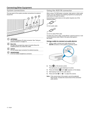 Page 1212 - English
Connecting Other Equipment
System connections
The rear panel of the system provides connections for external 
equipment.
1
34
2
1 ANTENNAS 3.5 mm FM antenna (75 ohm) connector. See “Using an 
external antenna” on page 13.
2 Bose link An input that accepts the output of another Bose link 
 enabled product via a Bose link cable. 
3 AUX IN 3.5 mm stereo input connector for external sources.
4 HEADPHONES A 3.5 mm stereo headphone connector.
Using the AUX IN connector
When using a TV, DVD player,...