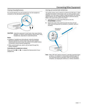 Page 13English - 13
Using headphones
For private listening, plug the headphones into the headphone  
connector on the rear panel of the system.
CAUTION:  Long-term exposure to loud music may cause hearing 
damage. It is best to avoid extr
eme volume when using 
headphones, especially for extended periods.
Notes:
•
 Plugging in headphones automatically mutes the speakers.   
Because headphone volume levels may vary fr

om speaker 
volume levels, be sure to lower the volume of the 
 system before 
connecting or...