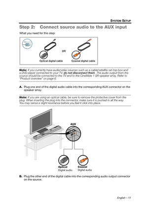 Page 11English – 11
SYSTEM SETUP
Step 2: Connect source audio to the AUX input
What you need for this step:
Note: If you currently have audio/video sources  such as a cable/satellite set-top box and 
a DVD player connected to your TV,  do not disconnect them. The audio output from the 
source should be connected to the TV and to  the CineMate 1 SR speaker array. Refer to 
“Product overview” on page 6.
A.Plug one end of the digital audio cable in to the corresponding AUX connector on the 
speaker array.
Note:...