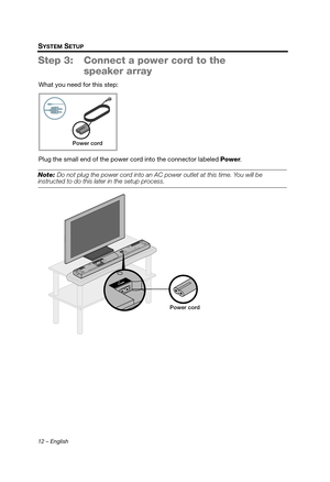 Page 1212 – English
SYSTEM SETUP
Step 3: Connect a power cord to the speaker array
What you need for this step:
Plug the small end of the power cord into the connector labeled  Power.
Note: Do not plug the power cord into an AC  power outlet at this time. You will be instructed to do this later in the setup process.
Power cord
Power cord
Hershey_Setup.book  Page 12  Thursday, March 31, 2011  11:44 AM 