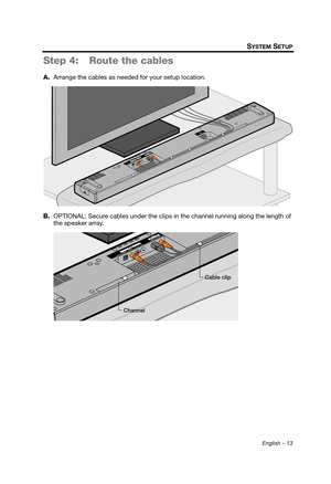 Page 13English – 13
SYSTEM SETUP
Step 4: Route the cables
A.Arrange the cables as needed for your setup location.
B. OPTIONAL: Secure cables under the clips in the channel running along the length of 
the speaker array.
Channel Cable clip
Hershey_Setup.book  Page 13  Thursday, March 31, 2011  11:44 AM 