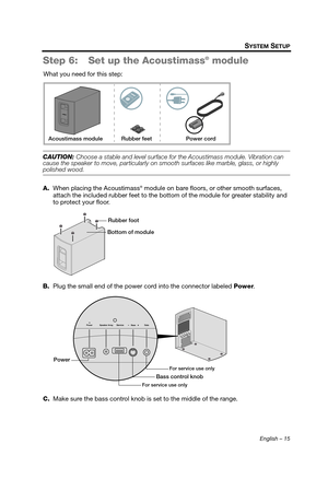 Page 15English – 15
SYSTEM SETUP
Step 6: Set up the Acoustimass® module
What you need for this step:
CAUTION: Choose a stable and level surface for the Acoustimass module. Vibration can 
cause the speaker to move, particularly on smooth surfaces like marble, glass, or highly 
polished wood.
A. When placing the Acoustimass
® module on bare floors, or other smooth surfaces, 
attach the included rubber feet to the bott om of the module for greater stability and 
to protect your floor.
B. Plug the small end of the...