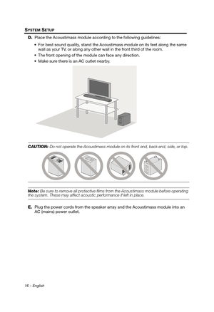 Page 1616 – English
SYSTEM SETUP
D.Place the Acoustimass module according to the following guidelines:
 For best sound quality, stand the Acoust imass module on its feet along the same 
wall as your TV, or along any other  wall in the front third of the room.
 The front opening of the module can face any direction.
 Make sure there is an AC outlet nearby.
CAUTION: Do not operate the Acoustimass module on  its front end, back end, side, or top.
Note: Be sure to remove all protective films from the Acoustimass...