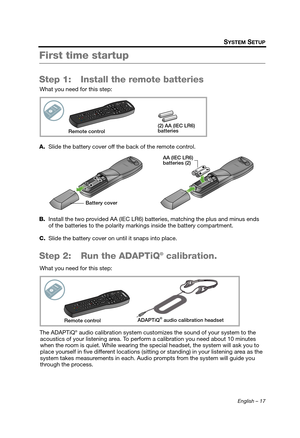 Page 17English – 17
SYSTEM SETUP
First time startup
Step 1: Install the remote batteries
What you need for this step:
A. Slide the battery cover off the back of the remote control.
B. Install the two provided AA (IEC LR6) batte ries, matching the plus and minus ends 
of the batteries to the polarity mark ings inside the battery compartment.
C. Slide the battery cover on until it snaps into place.
Step 2: Run the ADAPTiQ® calibration.
What you need for this step:
The ADAPTiQ
® audio calibration system customizes...