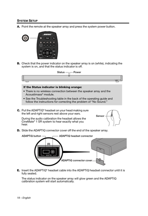 Page 1818 – English
SYSTEM SETUP
A.Point the remote at the speaker a rray and press the system power button.
B. Check that the power indicator on the speaker array is on (white), indicating the 
system is on, and that the status indicator is off.
C. Put the ADAPTiQ
® headset on your head making sure 
the left and right sensors rest above your ears.
During the audio calibration the headset allows the 
CineMate
® 1 SR system to hear exactly what you 
hear.
D. Slide the ADAPTiQ connector cover off the end of the...