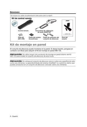 Page 268 – Español
BIENVENIDO
*Se incluyen los cables de alimentación adecuados para su región.
Kit de montaje en pared
El conjunto de altavoces puede montarse en la pared. Si desea hacerlo, póngase en contacto con Bose para adquirir  el Kit de montaje en pared WB-135.
PRECAUCIÓN: No utilice ningún otro accesorio de  montaje en pared distinto del Kit WB-135 para instalar el conjunto de altavoces de este modo.
PRECAUCIÓN: No coloque el conjunto de altavoces ce rca o sobre una superficie de calor, 
como una...