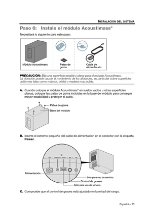 Page 33Español – 15
INSTALACIÓN DEL SISTEMA
Paso 6: Instale el módulo Acoustimass®
Necesitará lo siguiente para este paso:
PRECAUCIÓN: Elija una superficie estable y plana para el módulo Acoustimass. 
La vibración puede causar el movimiento de lo s altavoces, en particular sobre superficies 
uniformes tales como mármol, cristal o madera muy pulida.
A.Cuando coloque el módulo Acoustimass
® en suelos vacíos u otras superficies 
planas, coloque las patas de goma incluidas  en la base del módulo para conseguir...