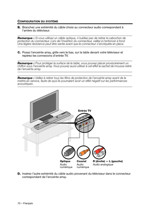 Page 4610 – Français
CONFIGURATION DU SYSTÈME
B.Branchez une extrémité du câble choisi au connecteur audio correspondant à 
l’arrière du téléviseur.
Remarque :  Si vous utilisez un câble optique, n’ oubliez pas de retirer le cabochon de 
protection du connecteur. Lors de l’insertio n du connecteur, veillez à l’enfoncer à fond. 
Une légère résistance peut être sentie avan t que le connecteur s’encliquète en place.
C. Posez l’enceinte array, grille vers le bas,  sur la table devant votre téléviseur et 
repérez...