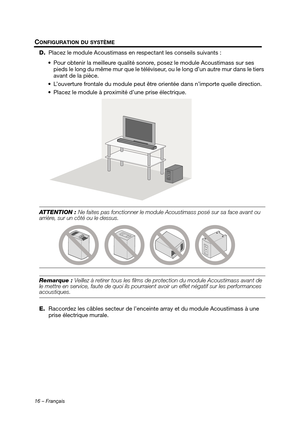 Page 5216 – Français
CONFIGURATION DU SYSTÈME
D.Placez le module Acoustimass en re spectant les conseils suivants :
 Pour obtenir la meilleure qualité sonore , posez le module Acoustimass sur ses 
pieds le long du même mur qu e le téléviseur, ou le long d’un autre mur dans le tiers 
avant de la pièce.
 L’ouverture frontale du module peut être  orientée dans n’importe quelle direction.
 Placez le module à proximité d’une prise électrique.
ATTENTION : Ne faites pas fonctionner le module  Acoustimass posé sur sa...