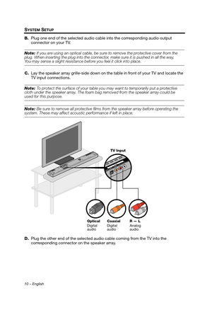 Page 1010 – English
SYSTEM SETUP
B.Plug one end of the selected audio cable into the corresponding audio output 
connector on your TV.
Note:  If you are using an optical cable, be sure to remove the protective cover from the 
plug. When inserting the plug in to the connector, make sure it is pushed in all the way. 
You may sense a slight resistance b efore you feel it click into place.
C. Lay the speaker array grille-side down on the  table in front of your TV and locate the 
TV input connections.
Note:  To...