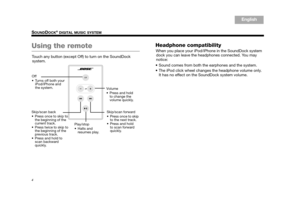 Page 64
SOUNDDOCK® DIGITAL MUSIC SYSTEM
English
TA B  6
TA B  8 TA B  7 TA B  3
TA B  5 TA B  2
TA B  4
Using the remote
Touch any button (except Off) to turn on the SoundDock 
system.
Headphone compatibility
When you place your iPod/iPh one in the SoundDock system 
dock you can leave the headphones connected. You may 
notice:
• Sound comes from both the earphones and the system.
 The iPod click wheel change s the headphone volume only. 
It has no effect on th e SoundDock system volume.
Skip/scan back
 Press...