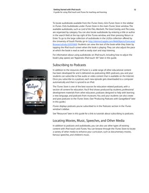 Page 1212 
Getting Started with iPod touch: 
A guide for using iPod touch and iTunes for teaching and learning
To locate audiobooks available from the iTunes Store, click iTunes Store in the sidebar 
in iTunes. Click Audiobooks under iTunes Store in the main iTunes Store window. The 
available audiobooks, such as 
Lord of the Flies, Macbeth, The Great Gatsby,  and The Lorax, 
are organized by category. You can also locate audiobooks by entering a title or author 
in	 the	 search	 field	at	the	 top	 right	 of...