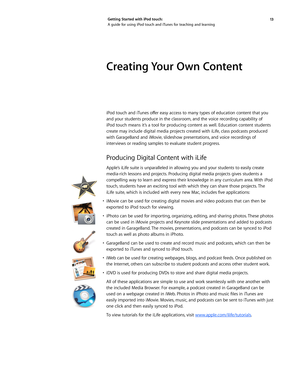 Page 1313 
Getting Started with iPod touch: 
A guide for using iPod touch and iTunes for teaching and learning
Creating Your Own Content 
iPod	
touch	 and	iTunes	 offer	easy	access	 to	many	 types	of	education	 content	that	you	
and your students produce in the classroom, and the voice recording capability of 
iPod touch means it’s a tool for producing content as well. Education content students 
create may include digital media projects created with iLife, class podcasts produced 
with GarageBand and iMovie,...