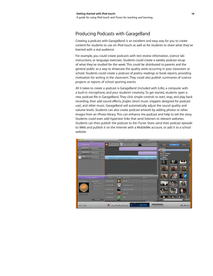 Page 1414 
Getting Started with iPod touch: 
A guide for using iPod touch and iTunes for teaching and learning
Producing Podcasts with GarageBand
Creating a podcast with GarageBand is an excellent and easy way for you to create 
content for students to use on iPod touch as well as for students to share what they’ve 
learned with a real audience. 
For example, you could create podcasts with test review information, science lab 
instructions, or language exercises. Students could create a weekly podcast recap 
of...