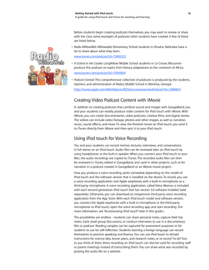 Page 1515 
Getting Started with iPod touch: 
A guide for using iPod touch and iTunes for teaching and learning
Before students begin creating podcasts themselves, you may want to review or share 
with the class some examples of podcasts other students have created. A few of these 
are listed below. 
•	 Radio WillowWeb:  Willowdale Elementary School students in Omaha, Nebraska have a 
lot to share about what they learn.
www.itunes.com/podcast?id=73800253
•	 A	 School	 in	the	 Coulee: 	Longfellow Middle School...