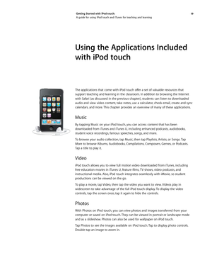 Page 1919 
Getting Started with iPod touch: 
A guide for using iPod touch and iTunes for teaching and learning
Using the Applications Included 
with iPod touch
The	
applications	 that	come	 with	iPod	touch	 offer	a	set	 of	valuable	 resources	 that	
support teaching and learning in the classroom. In addition to browsing the Internet 
with Safari (as discussed in the previous chapter), students can listen to downloaded 
audio and view video content, take notes, use a calculator, check email, create and sync...