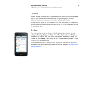 Page 2121 
Getting Started with iPod touch: 
A guide for using iPod touch and iTunes for teaching and learning
Contacts
You and students can have contact information synced to iPod touch from MobileMe, 
Address Book, Google Address Book, Windows Microsoft Outlook, or Microsoft 
Exchange. You can also add contact information to iPod touch directly.
To view all of the people on your contact list, click the Contacts icon. To add a contact, 
tap the Contacts icon, then tap the Add button. Enter the contact...