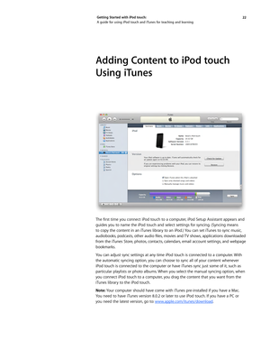 Page 2222 
Getting Started with iPod touch: 
A guide for using iPod touch and iTunes for teaching and learning
Adding Content to iPod touch 
Using iTunes
The	
first	 time	 you	connect	 iPod	touch	 to	a	computer, 	iPod	 Setup	 Assistant	 appears	and	
guides you to name the iPod touch and select settings for syncing. (Syncing means 
to copy the content in an iTunes library to an iPod.) You can set iTunes to sync music, 
audiobooks, 	podcasts, 	other	 audio	 files,	movies	 and	TV	shows, 	applications	 downloaded...